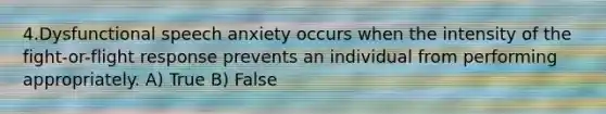 4.Dysfunctional speech anxiety occurs when the intensity of the fight-or-flight response prevents an individual from performing appropriately. A) True B) False