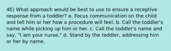 4E) What approach would be best to use to ensure a receptive response from a toddler? a. Focus communication on the child and tell him or her how a procedure will feel. b. Call the toddler's name while picking up him or her. c. Call the toddler's name and say, "I am your nurse." d. Stand by the toddler, addressing him or her by name.