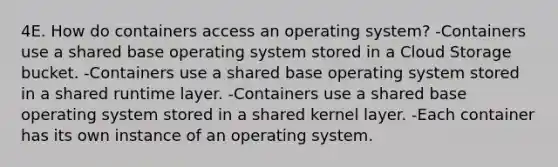 4E. How do containers access an operating system? -Containers use a shared base operating system stored in a Cloud Storage bucket. -Containers use a shared base operating system stored in a shared runtime layer. -Containers use a shared base operating system stored in a shared kernel layer. -Each container has its own instance of an operating system.