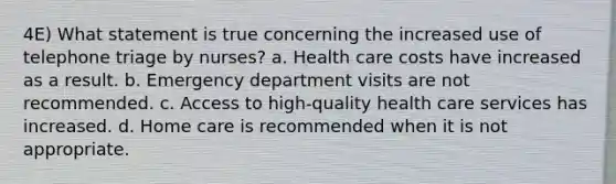 4E) What statement is true concerning the increased use of telephone triage by nurses? a. Health care costs have increased as a result. b. Emergency department visits are not recommended. c. Access to high-quality health care services has increased. d. Home care is recommended when it is not appropriate.