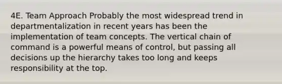 4E. Team Approach Probably the most widespread trend in departmentalization in recent years has been the implementation of team concepts. The vertical chain of command is a powerful means of control, but passing all decisions up the hierarchy takes too long and keeps responsibility at the top.