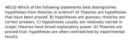 4ECQ) Which of the following statements best distinguishes hypotheses from theories in science? A) Theories are hypotheses that have been proved. B) Hypotheses are guesses; theories are correct answers. C) Hypotheses usually are relatively narrow in scope; theories have broad explanatory power. D) Theories are proved true; hypotheses are often contradicted by experimental results.