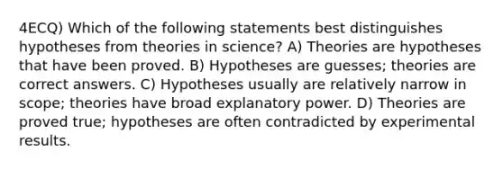 4ECQ) Which of the following statements best distinguishes hypotheses from theories in science? A) Theories are hypotheses that have been proved. B) Hypotheses are guesses; theories are correct answers. C) Hypotheses usually are relatively narrow in scope; theories have broad explanatory power. D) Theories are proved true; hypotheses are often contradicted by experimental results.