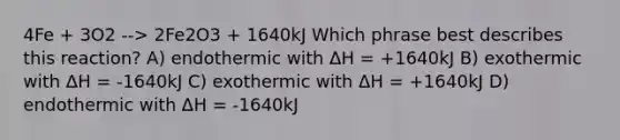 4Fe + 3O2 --> 2Fe2O3 + 1640kJ Which phrase best describes this reaction? A) endothermic with ΔH = +1640kJ B) exothermic with ΔH = -1640kJ C) exothermic with ΔH = +1640kJ D) endothermic with ΔH = -1640kJ