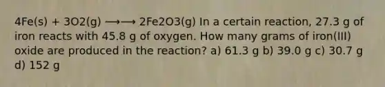 4Fe(s) + 3O2(g) ⟶⟶ 2Fe2O3(g) In a certain reaction, 27.3 g of iron reacts with 45.8 g of oxygen. How many grams of iron(III) oxide are produced in the reaction? a) 61.3 g b) 39.0 g c) 30.7 g d) 152 g