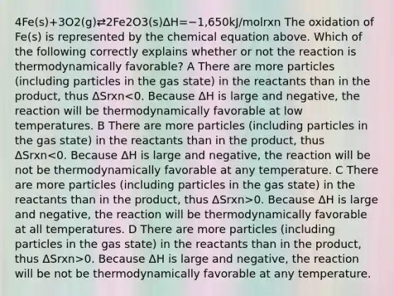 4Fe(s)+3O2(g)⇄2Fe2O3(s)ΔH=−1,650kJ/molrxn The oxidation of Fe(s) is represented by the chemical equation above. Which of the following correctly explains whether or not the reaction is thermodynamically favorable? A There are more particles (including particles in the gas state) in the reactants than in the product, thus ΔSrxn 0. Because ΔH is large and negative, the reaction will be thermodynamically favorable at all temperatures. D There are more particles (including particles in the gas state) in the reactants than in the product, thus ΔSrxn>0. Because ΔH is large and negative, the reaction will be not be thermodynamically favorable at any temperature.