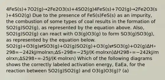 4FeS(s)+7O2(g)→2Fe2O3(s)+4SO2(g)4FeS(s)+7O2(g)→2Fe2O3(s)+4SO2(g) Due to the presence of FeS(s)FeS(s) as an impurity, the combustion of some types of coal results in the formation of SO2(g)SO2(g), as represented by the equation above. Also, SO2(g)SO2(g) can react with O3(g)O3(g) to form SO3(g)SO3(g), as represented by the equation below. SO2(g)+O3(g)⇄SO3(g)+O2(g)SO2(g)+O3(g)⇄SO3(g)+O2(g)∆H∘298=−242kJ/molrxn;∆S∘298=−25J/(K⋅molrxn)∆H298∘=−242kJ/molrxn;∆S298∘=-25J/(K·molrxn) Which of the following diagrams shows the correctly labeled activation energy, EaEa, for the reaction between SO2(g)SO2(g) and O3(g)O3(g)? (a)