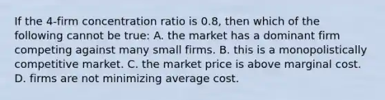 If the 4-firm concentration ratio is 0.8, then which of the following cannot be true: A. the market has a dominant firm competing against many small firms. B. this is a monopolistically competitive market. C. the market price is above marginal cost. D. firms are not minimizing average cost.