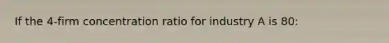 If the 4-firm concentration ratio for industry A is 80: