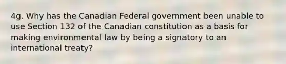 4g. Why has the Canadian Federal government been unable to use Section 132 of the Canadian constitution as a basis for making environmental law by being a signatory to an international treaty?