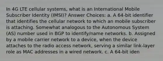 In 4G LTE cellular systems, what is an International Mobile Subscriber Identity (IMSI)? Answer Choices: a. A 64-bit identifier that identifies the cellular network to which an mobile subscriber is attaching. Somewhat analogous to the Autonomous System (AS) number used in BGP to identify/name networks. b. Assigned by a mobile carrier network to a device, when the device attaches to the radio access network, serving a similar link-layer role as MAC addresses in a wired network. c. A 64-bit iden