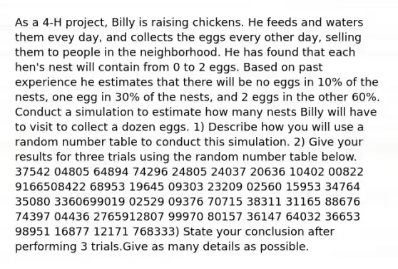 As a 4-H project, Billy is raising chickens. He feeds and waters them evey day, and collects the eggs every other day, selling them to people in the neighborhood. He has found that each hen's nest will contain from 0 to 2 eggs. Based on past experience he estimates that there will be no eggs in 10% of the nests, one egg in 30% of the nests, and 2 eggs in the other 60%. Conduct a simulation to estimate how many nests Billy will have to visit to collect a dozen eggs. 1) Describe how you will use a random number table to conduct this simulation. 2) Give your results for three trials using the random number table below. 37542 04805 64894 74296 24805 24037 20636 10402 00822 9166508422 68953 19645 09303 23209 02560 15953 34764 35080 3360699019 02529 09376 70715 38311 31165 88676 74397 04436 2765912807 99970 80157 36147 64032 36653 98951 16877 12171 768333) State your conclusion after performing 3 trials.Give as many details as possible.