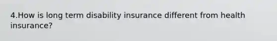 4.How is long term disability insurance different from health insurance?