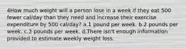 4How much weight will a person lose in a week if they eat 500 fewer cal/day than they need and increase their exercise expenditure by 500 cal/day? a.1 pound per week. b.2 pounds per week. c.3 pounds per week. d.There isn't enough information provided to estimate weekly weight loss.