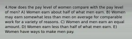 4.How does the pay level of women compare with the pay level of men? A) Women earn about half of what men earn. B) Women may earn somewhat <a href='https://www.questionai.com/knowledge/k7BtlYpAMX-less-than' class='anchor-knowledge'>less than</a> men on average for comparable work for a variety of reasons. C) Women and men earn an equal amount. D) Women earn less than half of what men earn. E) Women have ways to make men pay.