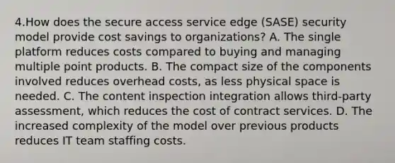 4.How does the secure access service edge (SASE) security model provide cost savings to organizations? A. The single platform reduces costs compared to buying and managing multiple point products. B. The compact size of the components involved reduces overhead costs, as less physical space is needed. C. The content inspection integration allows third-party assessment, which reduces the cost of contract services. D. The increased complexity of the model over previous products reduces IT team staffing costs.