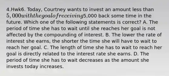 4.Hwk6. Today, Courtney wants to invest an amount less than 5,000 with the goal of receiving5,000 back some time in the future. Which one of the following statements is correct? A. The period of time she has to wait until she reaches her goal is not affected by the compounding of interest. B. The lower the rate of interest she earns, the shorter the time she will have to wait to reach her goal. C. The length of time she has to wait to reach her goal is directly related to the interest rate she earns. D. The period of time she has to wait decreases as the amount she invests today increases.