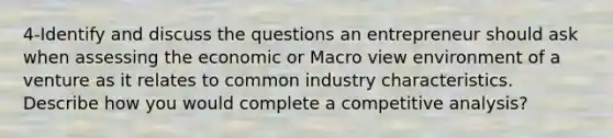 4-Identify and discuss the questions an entrepreneur should ask when assessing the economic or Macro view environment of a venture as it relates to common industry characteristics. Describe how you would complete a competitive analysis?