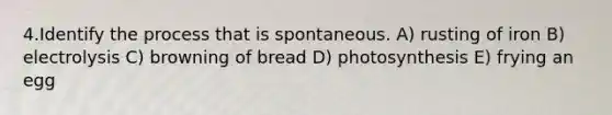 4.Identify the process that is spontaneous. A) rusting of iron B) electrolysis C) browning of bread D) photosynthesis E) frying an egg