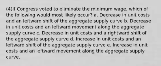 (4)If Congress voted to eliminate the minimum wage, which of the following would most likely occur? a. Decrease in unit costs and an leftward shift of the aggregate supply curve b. Decrease in unit costs and an leftward movement along the aggregate supply curve c. Decrease in unit costs and a rightward shift of the aggregate supply curve d. Increase in unit costs and an leftward shift of the aggregate supply curve e. Increase in unit costs and an leftward movement along the aggregate supply curve.