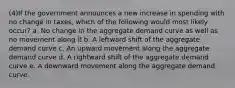 (4)If the government announces a new increase in spending with no change in taxes, which of the following would most likely occur? a. No change in the aggregate demand curve as well as no movement along it b. A leftward shift of the aggregate demand curve c. An upward movement along the aggregate demand curve d. A rightward shift of the aggregate demand curve e. A downward movement along the aggregate demand curve.