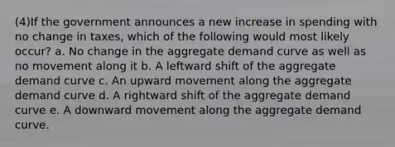 (4)If the government announces a new increase in spending with no change in taxes, which of the following would most likely occur? a. No change in the aggregate demand curve as well as no movement along it b. A leftward shift of the aggregate demand curve c. An upward movement along the aggregate demand curve d. A rightward shift of the aggregate demand curve e. A downward movement along the aggregate demand curve.