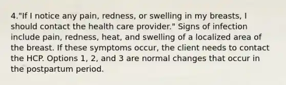 4."If I notice any pain, redness, or swelling in my breasts, I should contact the health care provider." Signs of infection include pain, redness, heat, and swelling of a localized area of the breast. If these symptoms occur, the client needs to contact the HCP. Options 1, 2, and 3 are normal changes that occur in the postpartum period.