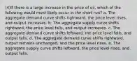 (4)If there is a large increase in the price of oil, which of the following would most likely occur in the short run? a. The aggregate demand curve shifts rightward, the price level rises, and output increases. b. The aggregate supply curve shifts rightward, the price level falls, and output increases. c. The aggregate demand curve shifts leftward, the price level falls, and output falls. d. The aggregate demand curve shifts rightward, output remains unchanged, and the price level rises. e. The aggregate supply curve shifts leftward, the price level rises, and output falls.