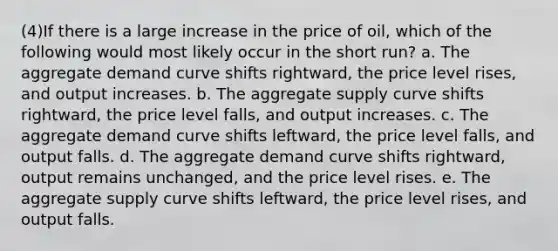 (4)If there is a large increase in the price of oil, which of the following would most likely occur in the short run? a. The aggregate demand curve shifts rightward, the price level rises, and output increases. b. The aggregate supply curve shifts rightward, the price level falls, and output increases. c. The aggregate demand curve shifts leftward, the price level falls, and output falls. d. The aggregate demand curve shifts rightward, output remains unchanged, and the price level rises. e. The aggregate supply curve shifts leftward, the price level rises, and output falls.