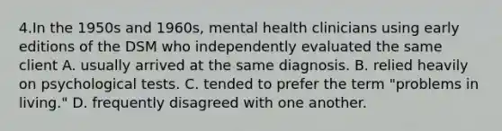 4.In the 1950s and 1960s, mental health clinicians using early editions of the DSM who independently evaluated the same client A. usually arrived at the same diagnosis. B. relied heavily on psychological tests. C. tended to prefer the term "problems in living." D. frequently disagreed with one another.