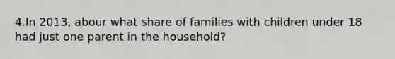 4.In 2013, abour what share of families with children under 18 had just one parent in the household?