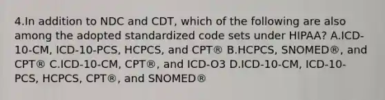 4.In addition to NDC and CDT, which of the following are also among the adopted standardized code sets under HIPAA? A.ICD-10-CM, ICD-10-PCS, HCPCS, and CPT® B.HCPCS, SNOMED®, and CPT® C.ICD-10-CM, CPT®, and ICD-O3 D.ICD-10-CM, ICD-10-PCS, HCPCS, CPT®, and SNOMED®