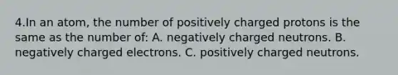 4.In an atom, the number of positively charged protons is the same as the number of: A. negatively charged neutrons. B. negatively charged electrons. C. positively charged neutrons.