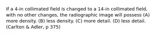 If a 4-in collimated field is changed to a 14-in collimated field, with no other changes, the radiographic image will possess (A) more density. (B) less density. (C) more detail. (D) less detail. (Carlton & Adler, p 375)