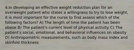 4.In developing an effective weight reduction plan for an overweight patient who states a willingness to try to lose weight, it is most important for the nurse to first assess which of the following factors? A) The length of time the patient has been obese B) The patient's current level of physical activity C) The patient's social, emotional, and behavioral influences on obesity D) Anthropometric measurements, such as body mass index and skinfold thickness