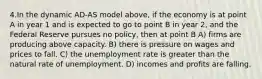 4.In the dynamic AD-AS model above, if the economy is at point A in year 1 and is expected to go to point B in year 2, and the Federal Reserve pursues no policy, then at point B A) firms are producing above capacity. B) there is pressure on wages and prices to fall. C) the unemployment rate is greater than the natural rate of unemployment. D) incomes and profits are falling.