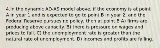 4.In the dynamic AD-AS model above, if the economy is at point A in year 1 and is expected to go to point B in year 2, and the Federal Reserve pursues no policy, then at point B A) firms are producing above capacity. B) there is pressure on wages and prices to fall. C) the <a href='https://www.questionai.com/knowledge/kh7PJ5HsOk-unemployment-rate' class='anchor-knowledge'>unemployment rate</a> is <a href='https://www.questionai.com/knowledge/ktgHnBD4o3-greater-than' class='anchor-knowledge'>greater than</a> the natural rate of unemployment. D) incomes and profits are falling.