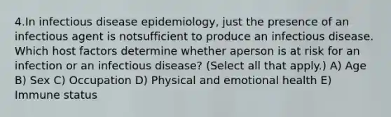 4.In infectious disease epidemiology, just the presence of an infectious agent is notsufficient to produce an infectious disease. Which host factors determine whether aperson is at risk for an infection or an infectious disease? (Select all that apply.) A) Age B) Sex C) Occupation D) Physical and emotional health E) Immune status