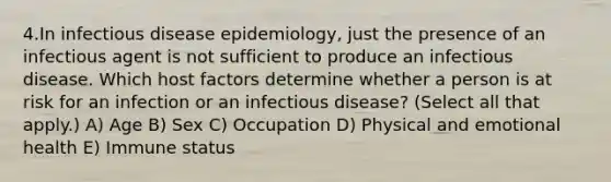 4.In infectious disease epidemiology, just the presence of an infectious agent is not sufficient to produce an infectious disease. Which host factors determine whether a person is at risk for an infection or an infectious disease? (Select all that apply.) A) Age B) Sex C) Occupation D) Physical and emotional health E) Immune status