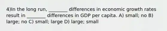 4)In the long run, ________ differences in economic growth rates result in ________ differences in GDP per capita. A) small; no B) large; no C) small; large D) large; small