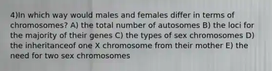 4)​In which way would males and females differ in terms of chromosomes? ​​A) the total number of autosomes​​ B) the loci for the majority of their genes​ C) the types of sex chromosomes​ D) the inheritanceof one X chromosome from their mother ​E) the need for two sex chromosomes