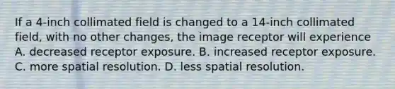 If a 4-inch collimated field is changed to a 14-inch collimated field, with no other changes, the image receptor will experience A. decreased receptor exposure. B. increased receptor exposure. C. more spatial resolution. D. less spatial resolution.