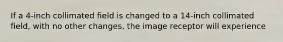 If a 4-inch collimated field is changed to a 14-inch collimated field, with no other changes, the image receptor will experience