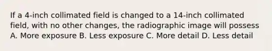 If a 4-inch collimated field is changed to a 14-inch collimated field, with no other changes, the radiographic image will possess A. More exposure B. Less exposure C. More detail D. Less detail