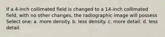 If a 4-inch collimated field is changed to a 14-inch collimated field, with no other changes, the radiographic image will possess Select one: a. more density. b. less density. c. more detail. d. less detail.