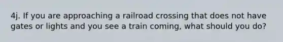 4j. If you are approaching a railroad crossing that does not have gates or lights and you see a train coming, what should you do?