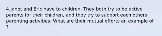 4.Janet and Eric have to children. They both try to be active parents for their children, and they try to support each others parenting activities. What are their mutual efforts an example of ?