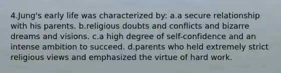 4.Jung's early life was characterized by: a.a secure relationship with his parents. b.religious doubts and conflicts and bizarre dreams and visions. c.a high degree of self-confidence and an intense ambition to succeed. d.parents who held extremely strict religious views and emphasized the virtue of hard work.