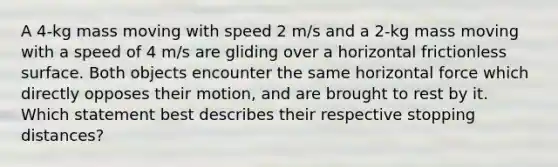 A 4-kg mass moving with speed 2 m/s and a 2-kg mass moving with a speed of 4 m/s are gliding over a horizontal frictionless surface. Both objects encounter the same horizontal force which directly opposes their motion, and are brought to rest by it. Which statement best describes their respective stopping distances?