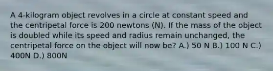 A 4-kilogram object revolves in a circle at constant speed and the centripetal force is 200 newtons (N). If the mass of the object is doubled while its speed and radius remain unchanged, the centripetal force on the object will now be? A.) 50 N B.) 100 N C.) 400N D.) 800N